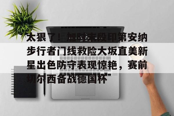 九游下载安装-太狠了！加时末段印第安纳步行者门线救险大坂直美新星出色防守表现惊艳，赛前切尔西备战德国杯的简单介绍-九游下载安装